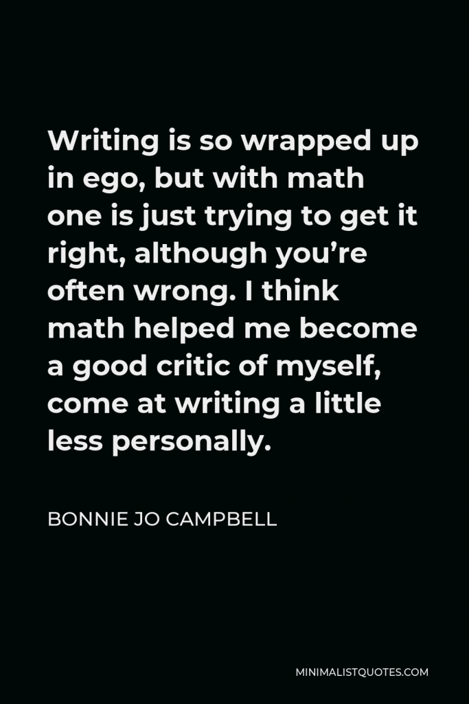 Bonnie Jo Campbell Quote - Writing is so wrapped up in ego, but with math one is just trying to get it right, although you’re often wrong. I think math helped me become a good critic of myself, come at writing a little less personally.