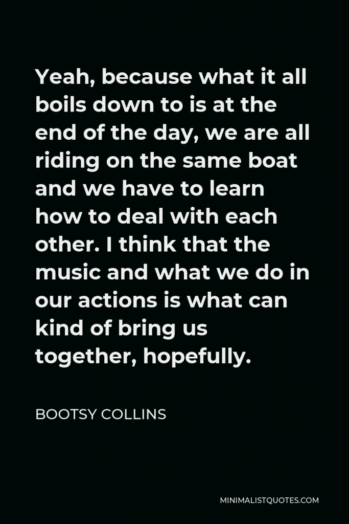 Bootsy Collins Quote - Yeah, because what it all boils down to is at the end of the day, we are all riding on the same boat and we have to learn how to deal with each other. I think that the music and what we do in our actions is what can kind of bring us together, hopefully.