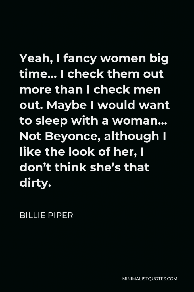 Billie Piper Quote - Yeah, I fancy women big time… I check them out more than I check men out. Maybe I would want to sleep with a woman… Not Beyonce, although I like the look of her, I don’t think she’s that dirty.