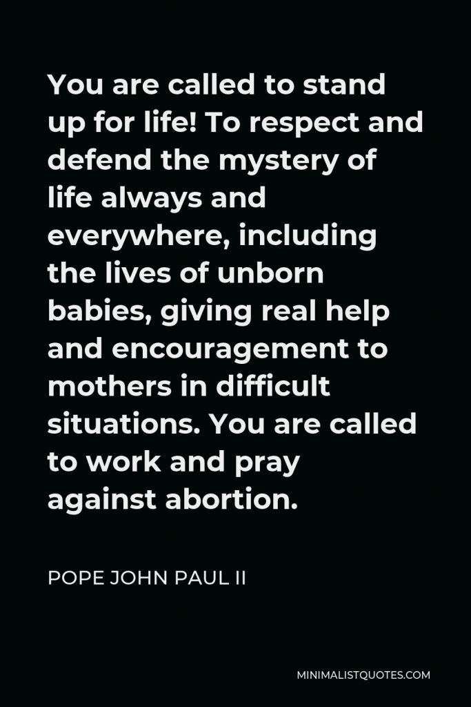 Pope John Paul II Quote - You are called to stand up for life! To respect and defend the mystery of life always and everywhere, including the lives of unborn babies, giving real help and encouragement to mothers in difficult situations. You are called to work and pray against abortion.