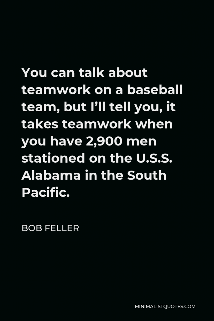Bob Feller Quote - You can talk about teamwork on a baseball team, but I’ll tell you, it takes teamwork when you have 2,900 men stationed on the U.S.S. Alabama in the South Pacific.