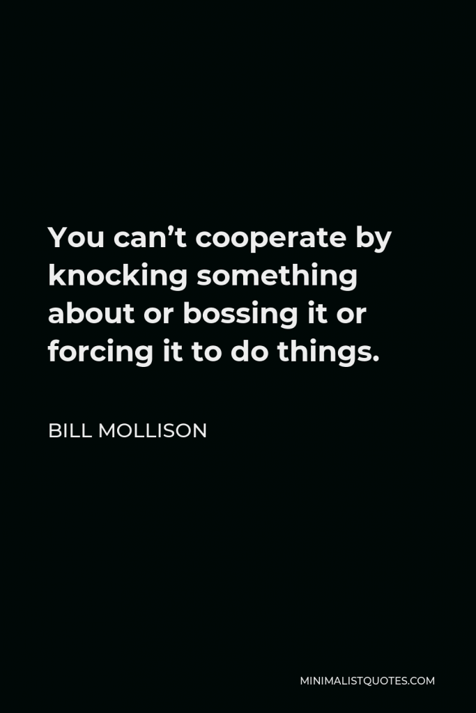 Bill Mollison Quote - You can’t cooperate by knocking something about or bossing it or forcing it to do things.