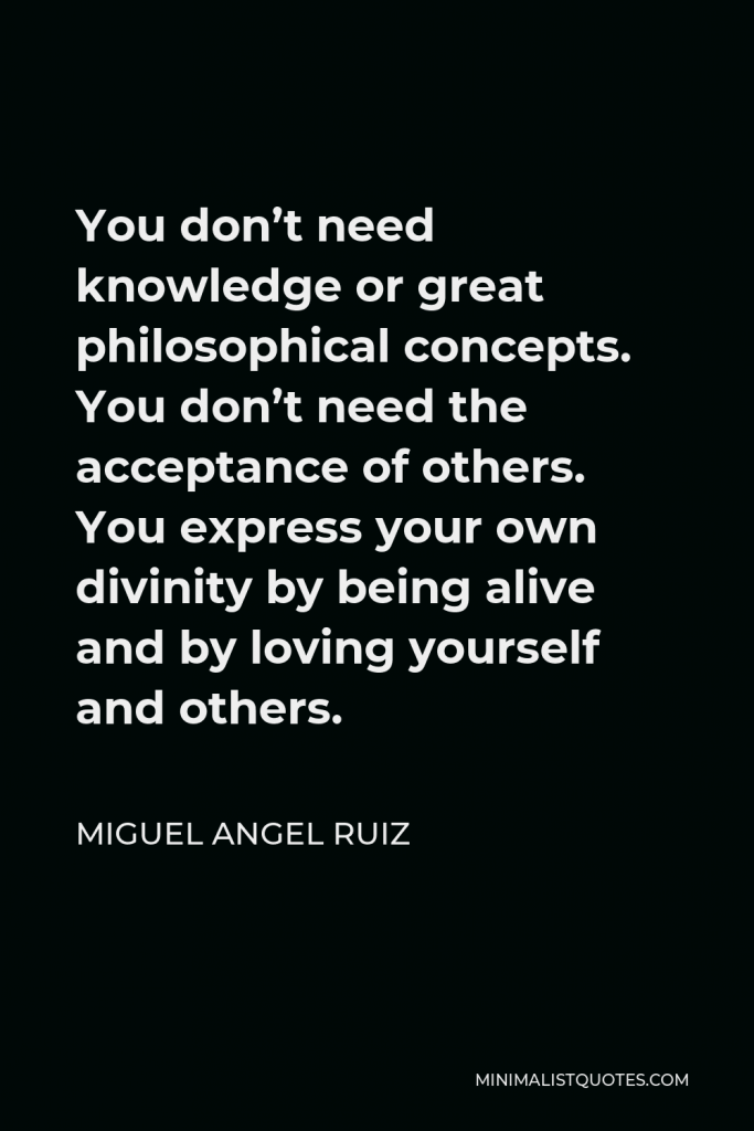 Miguel Angel Ruiz Quote - You don’t need knowledge or great philosophical concepts. You don’t need the acceptance of others. You express your own divinity by being alive and by loving yourself and others.