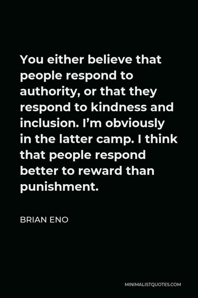 Brian Eno Quote - You either believe that people respond to authority, or that they respond to kindness and inclusion. I’m obviously in the latter camp. I think that people respond better to reward than punishment.