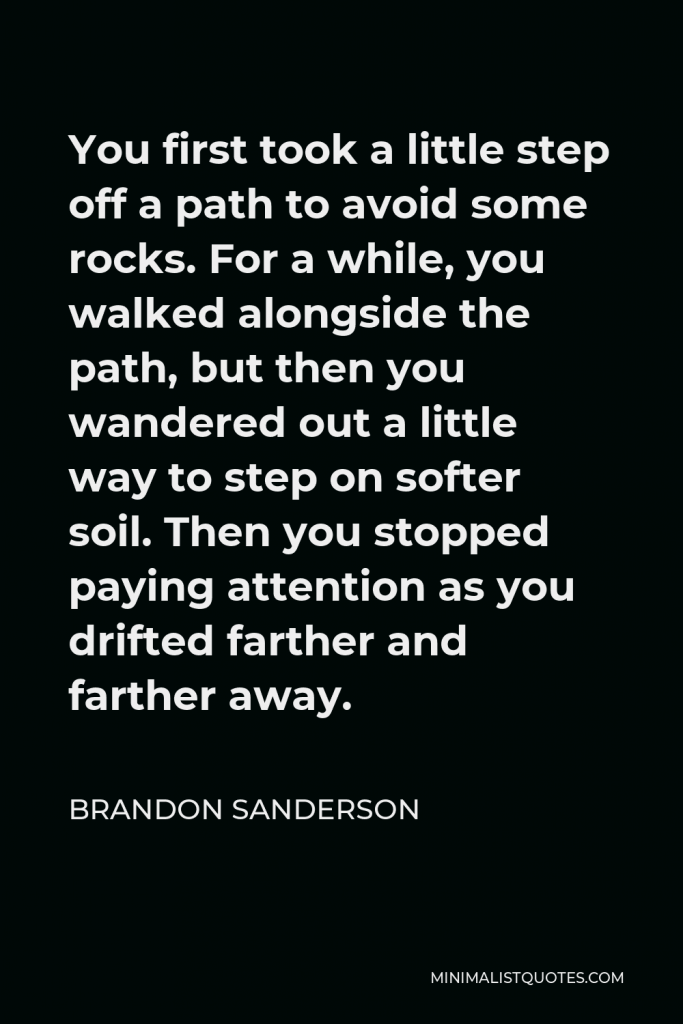 Brandon Sanderson Quote - You first took a little step off a path to avoid some rocks. For a while, you walked alongside the path, but then you wandered out a little way to step on softer soil. Then you stopped paying attention as you drifted farther and farther away.