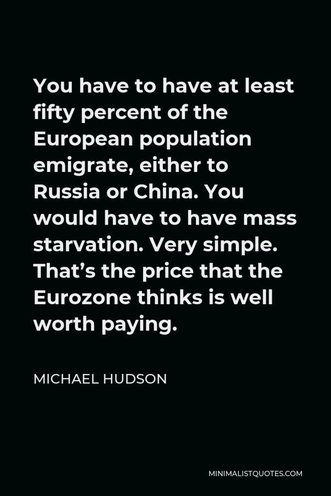 Michael Hudson Quote - You have to have at least fifty percent of the European population emigrate, either to Russia or China. You would have to have mass starvation. Very simple. That’s the price that the Eurozone thinks is well worth paying.