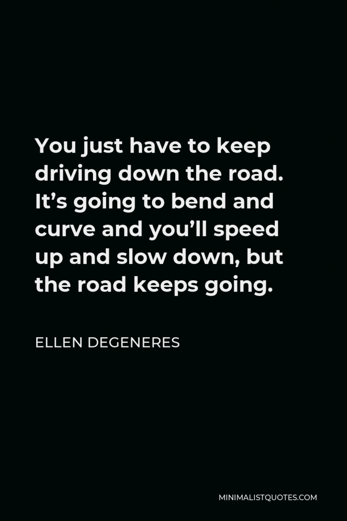 Ellen DeGeneres Quote - You just have to keep driving down the road. It’s going to bend and curve and you’ll speed up and slow down, but the road keeps going.