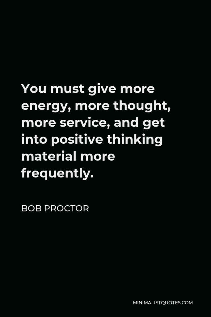 Bob Proctor Quote - You must give more energy, more thought, more service, and get into positive thinking material more frequently.