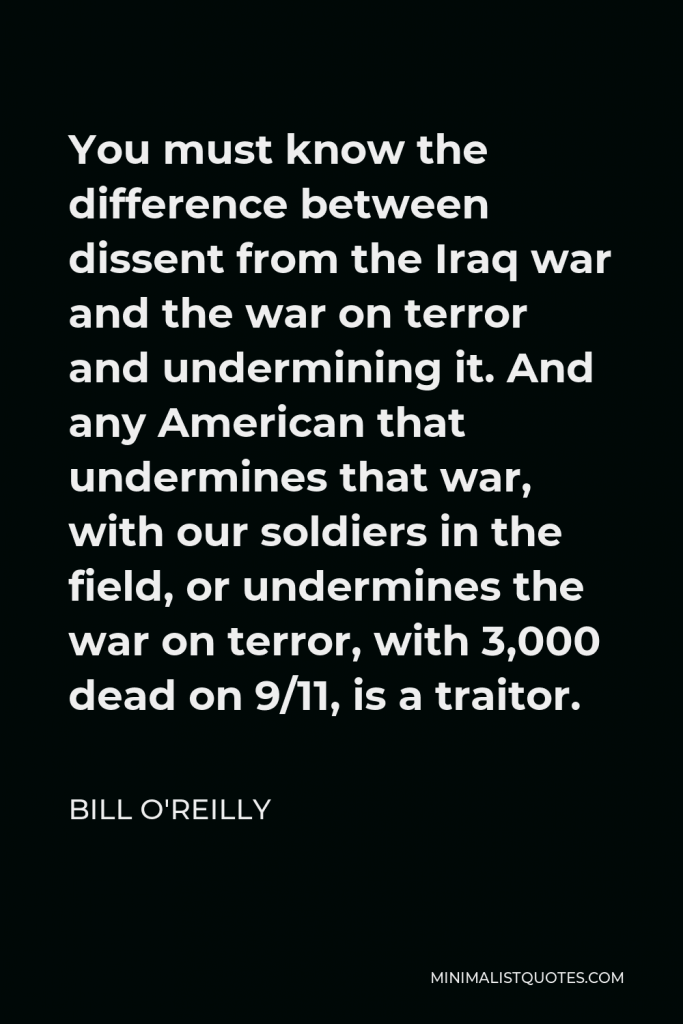 Bill O'Reilly Quote - You must know the difference between dissent from the Iraq war and the war on terror and undermining it. And any American that undermines that war, with our soldiers in the field, or undermines the war on terror, with 3,000 dead on 9/11, is a traitor.