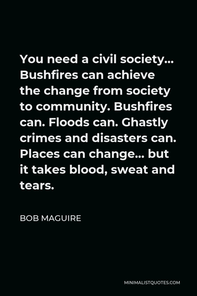 Bob Maguire Quote - You need a civil society… Bushfires can achieve the change from society to community. Bushfires can. Floods can. Ghastly crimes and disasters can. Places can change… but it takes blood, sweat and tears.