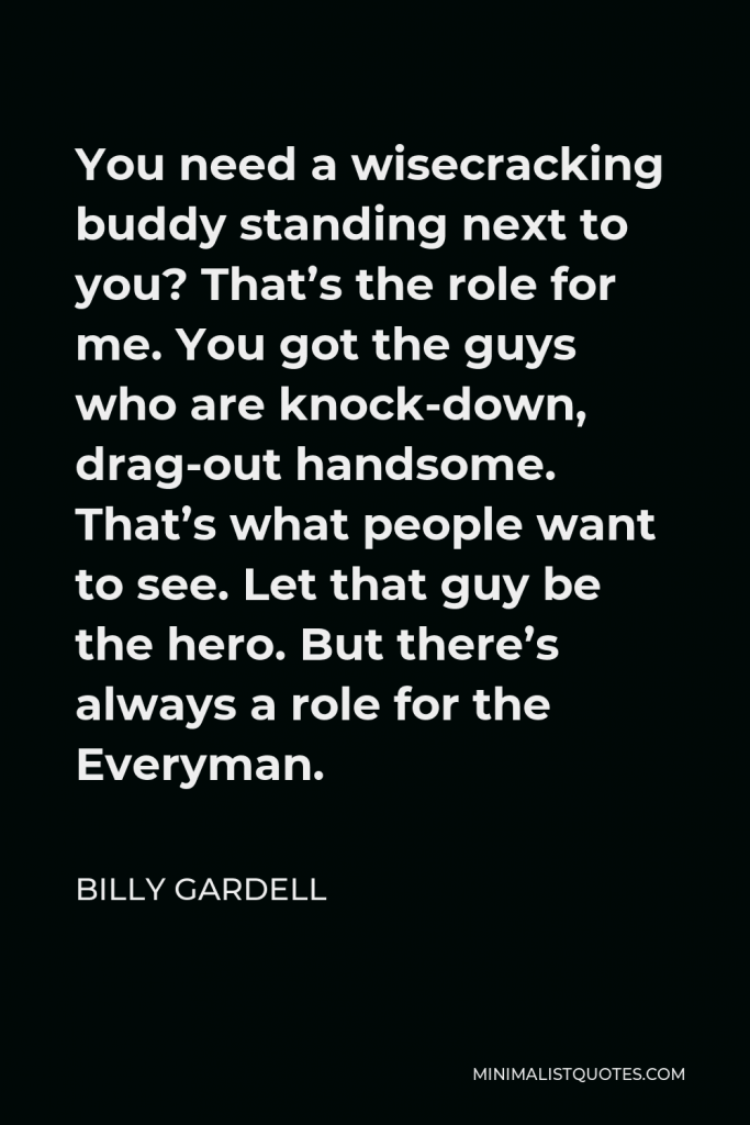 Billy Gardell Quote - You need a wisecracking buddy standing next to you? That’s the role for me. You got the guys who are knock-down, drag-out handsome. That’s what people want to see. Let that guy be the hero. But there’s always a role for the Everyman.