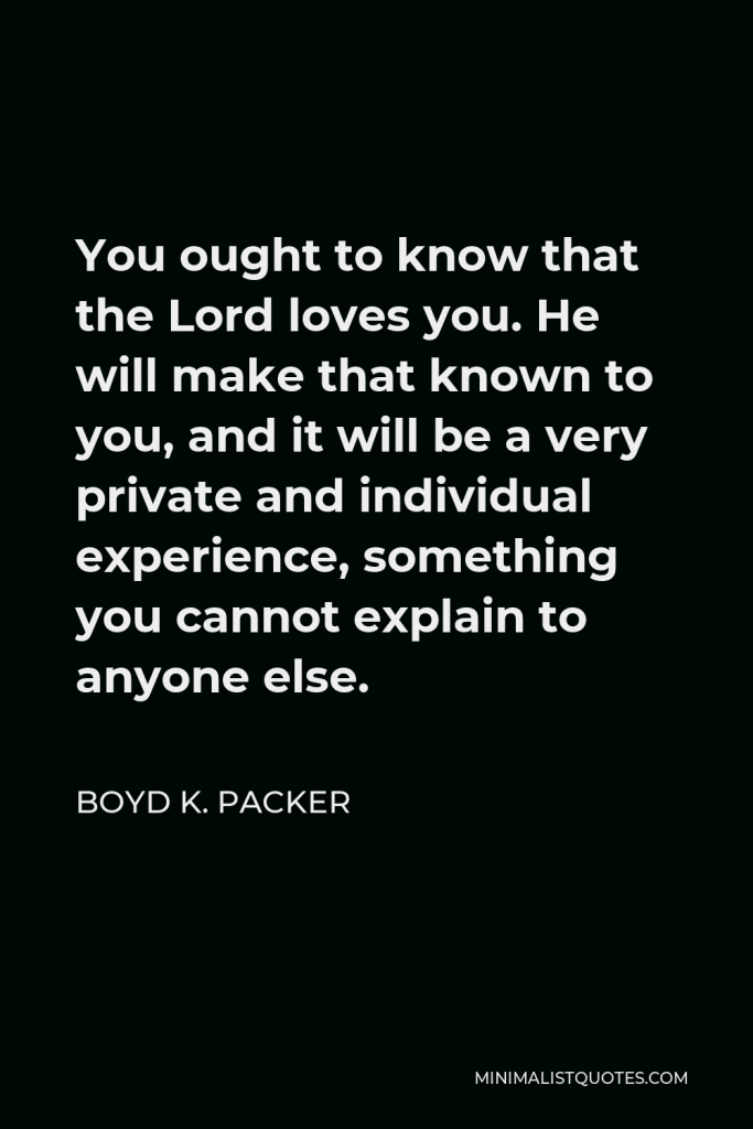 Boyd K. Packer Quote - You ought to know that the Lord loves you. He will make that known to you, and it will be a very private and individual experience, something you cannot explain to anyone else.