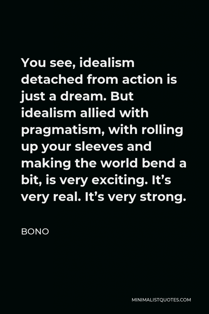 Bono Quote - You see, idealism detached from action is just a dream. But idealism allied with pragmatism, with rolling up your sleeves and making the world bend a bit, is very exciting. It’s very real. It’s very strong.