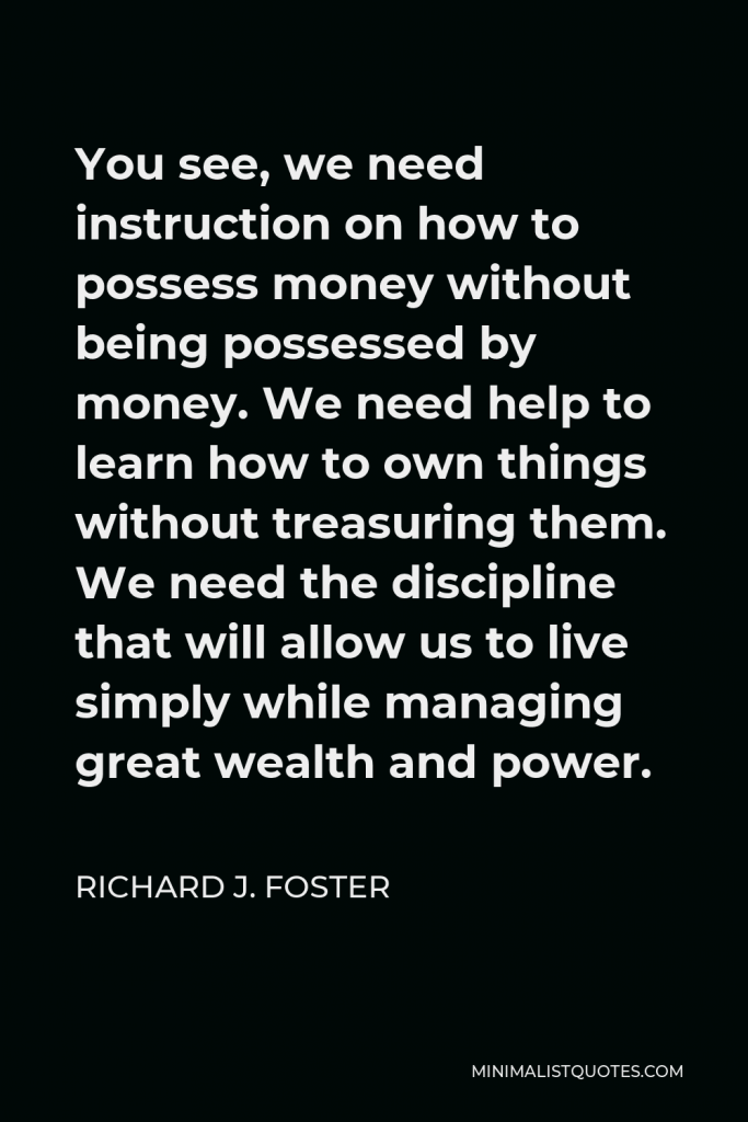Richard J. Foster Quote - You see, we need instruction on how to possess money without being possessed by money. We need help to learn how to own things without treasuring them. We need the discipline that will allow us to live simply while managing great wealth and power.