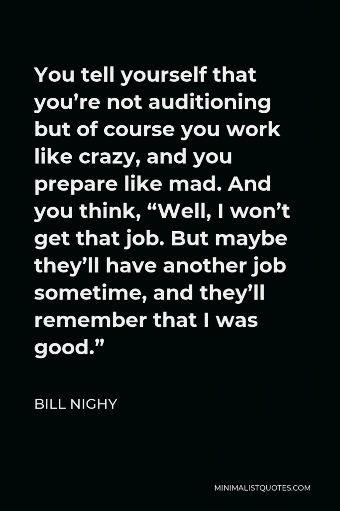 Bill Nighy Quote - You tell yourself that you’re not auditioning but of course you work like crazy, and you prepare like mad. And you think, “Well, I won’t get that job. But maybe they’ll have another job sometime, and they’ll remember that I was good.”