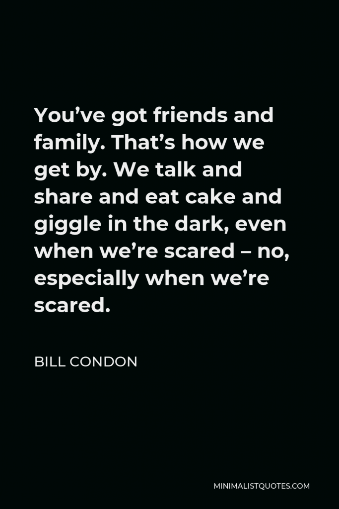 Bill Condon Quote - You’ve got friends and family. That’s how we get by. We talk and share and eat cake and giggle in the dark, even when we’re scared – no, especially when we’re scared.
