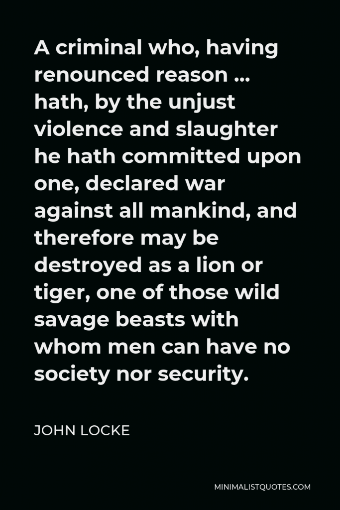John Locke Quote - A criminal who, having renounced reason … hath, by the unjust violence and slaughter he hath committed upon one, declared war against all mankind, and therefore may be destroyed as a lion or tiger, one of those wild savage beasts with whom men can have no society nor security.