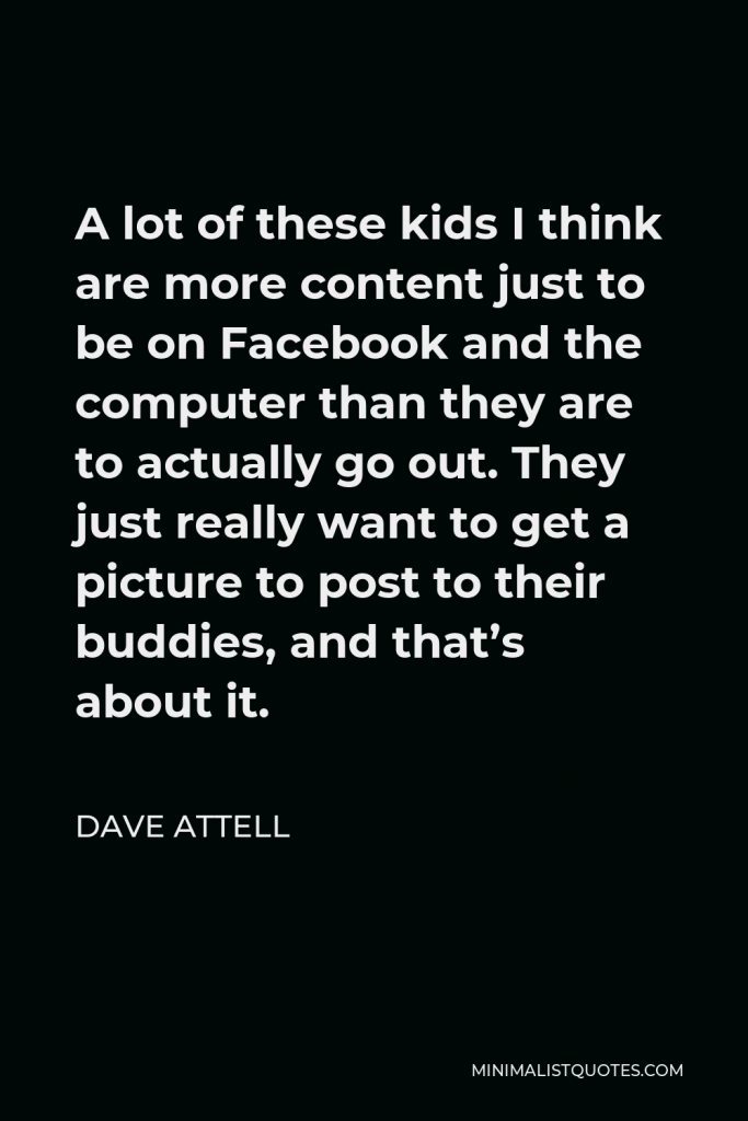 Dave Attell Quote - A lot of these kids I think are more content just to be on Facebook and the computer than they are to actually go out. They just really want to get a picture to post to their buddies, and that’s about it.