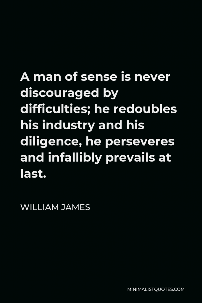 William James Quote - A man of sense is never discouraged by difficulties; he redoubles his industry and his diligence, he perseveres and infallibly prevails at last.