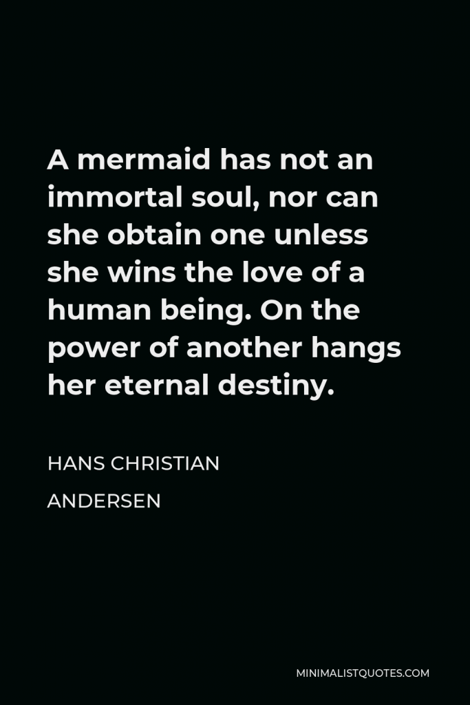 Hans Christian Andersen Quote - A mermaid has not an immortal soul, nor can she obtain one unless she wins the love of a human being. On the power of another hangs her eternal destiny.