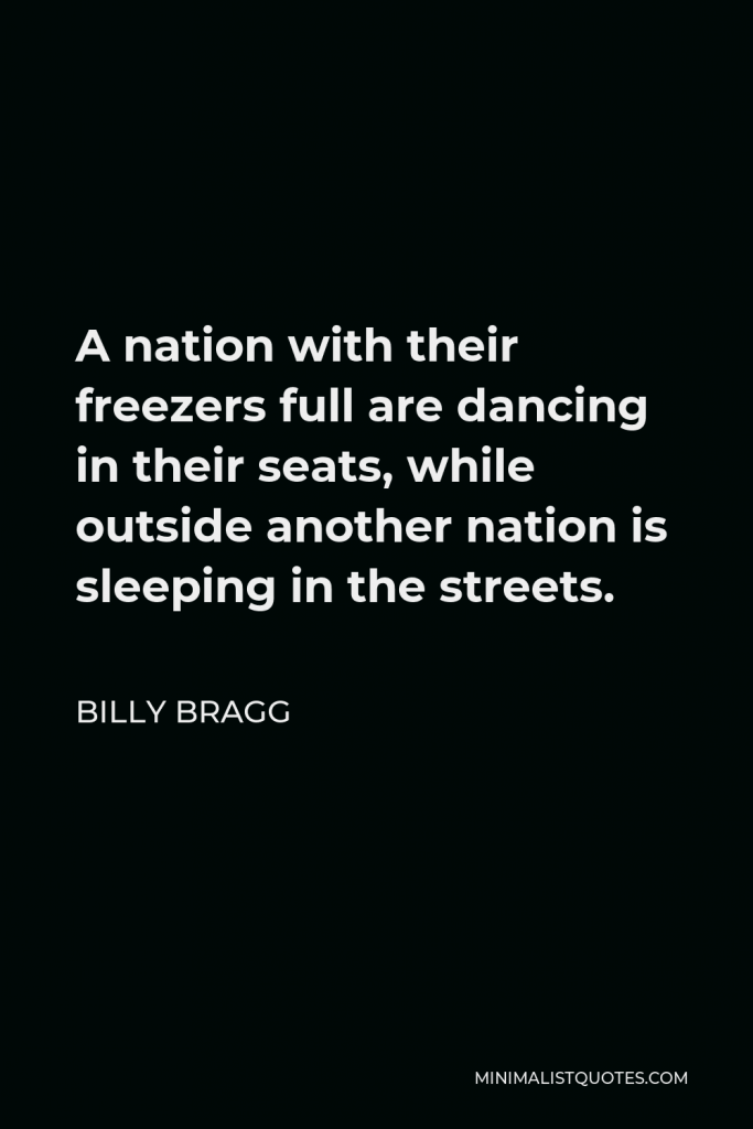 Billy Bragg Quote - A nation with their freezers full are dancing in their seats, while outside another nation is sleeping in the streets.