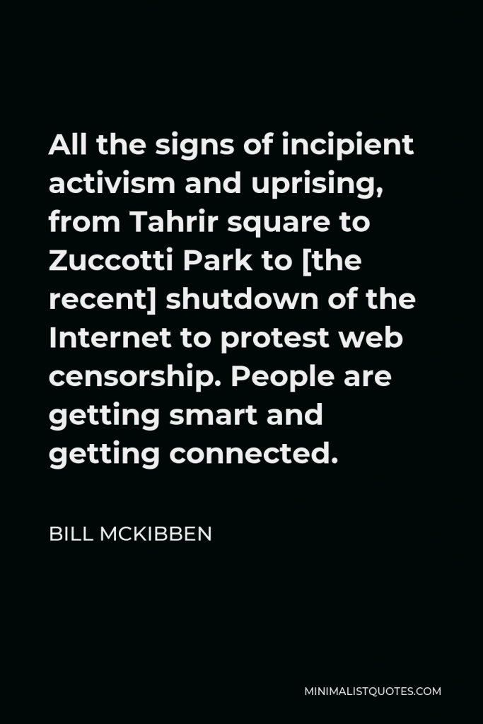 Bill McKibben Quote - All the signs of incipient activism and uprising, from Tahrir square to Zuccotti Park to [the recent] shutdown of the Internet to protest web censorship. People are getting smart and getting connected.