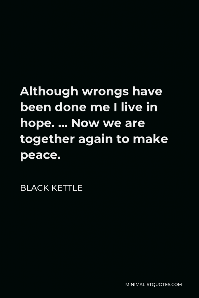 Black Kettle Quote - Although wrongs have been done me I live in hope. … Now we are together again to make peace.