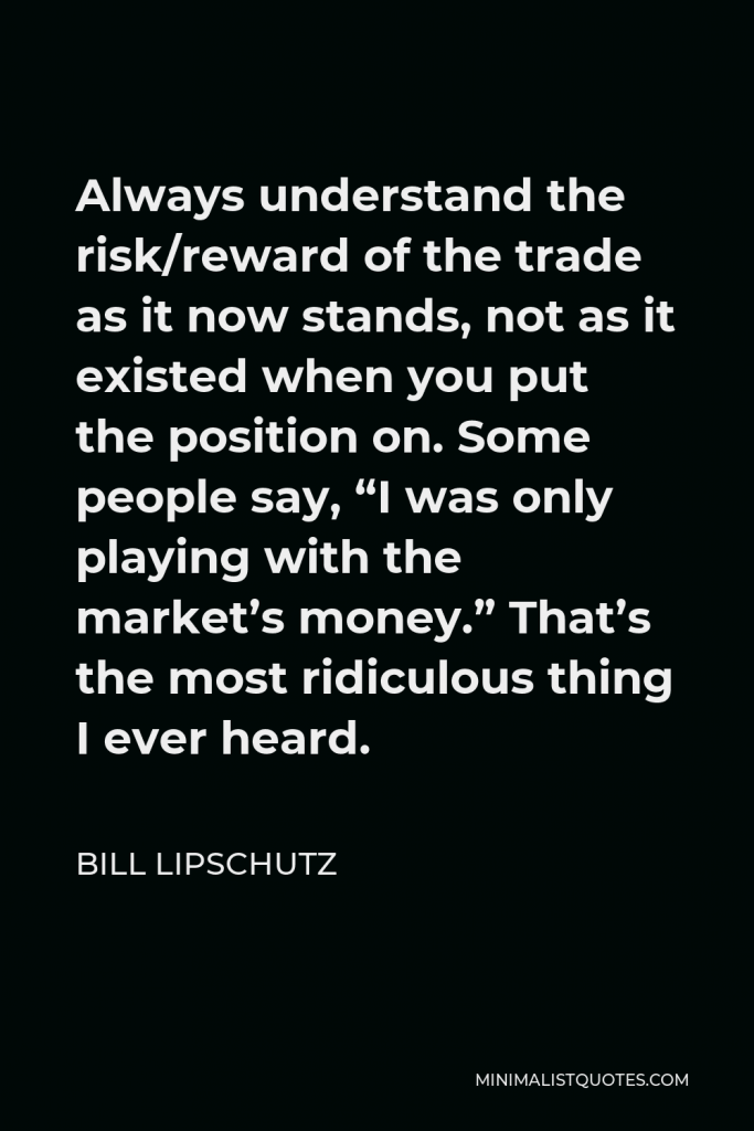 Bill Lipschutz Quote - Always understand the risk/reward of the trade as it now stands, not as it existed when you put the position on. Some people say, “I was only playing with the market’s money.” That’s the most ridiculous thing I ever heard.