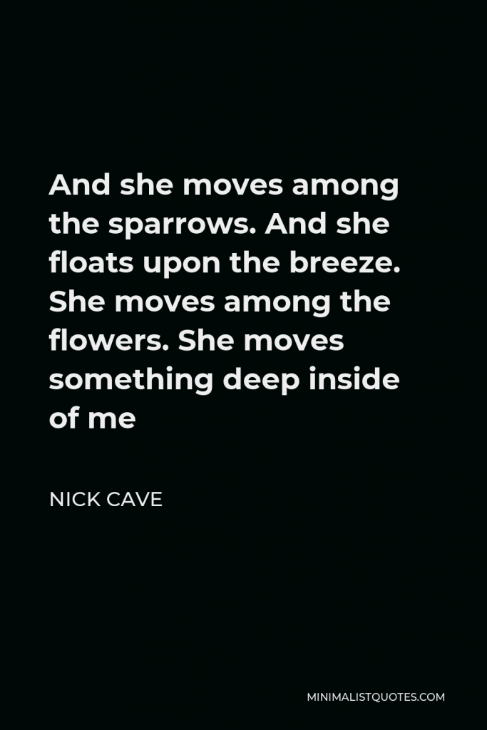 Nick Cave Quote - And she moves among the sparrows. And she floats upon the breeze. She moves among the flowers. She moves something deep inside of me