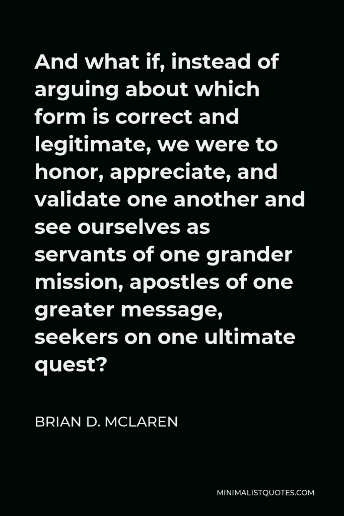 Brian D. McLaren Quote - And what if, instead of arguing about which form is correct and legitimate, we were to honor, appreciate, and validate one another and see ourselves as servants of one grander mission, apostles of one greater message, seekers on one ultimate quest?