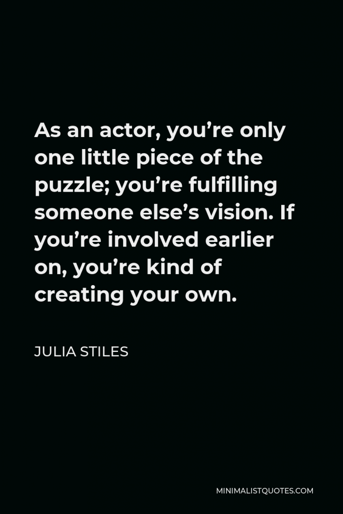 Julia Stiles Quote - As an actor, you’re only one little piece of the puzzle; you’re fulfilling someone else’s vision. If you’re involved earlier on, you’re kind of creating your own.