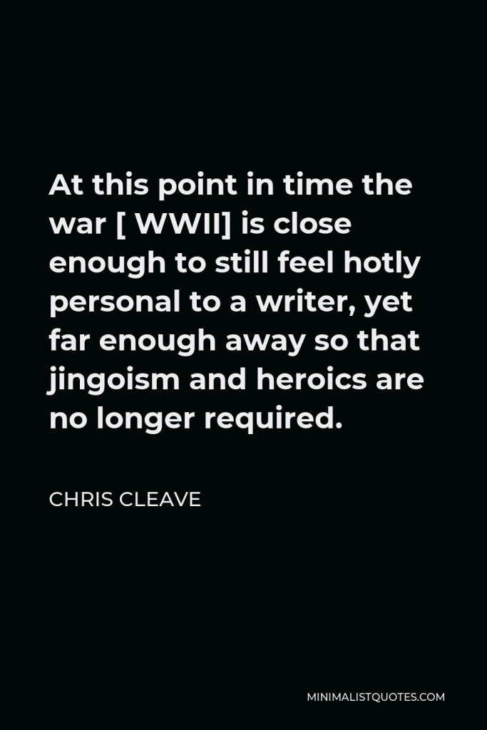 Chris Cleave Quote - At this point in time the war [ WWII] is close enough to still feel hotly personal to a writer, yet far enough away so that jingoism and heroics are no longer required.