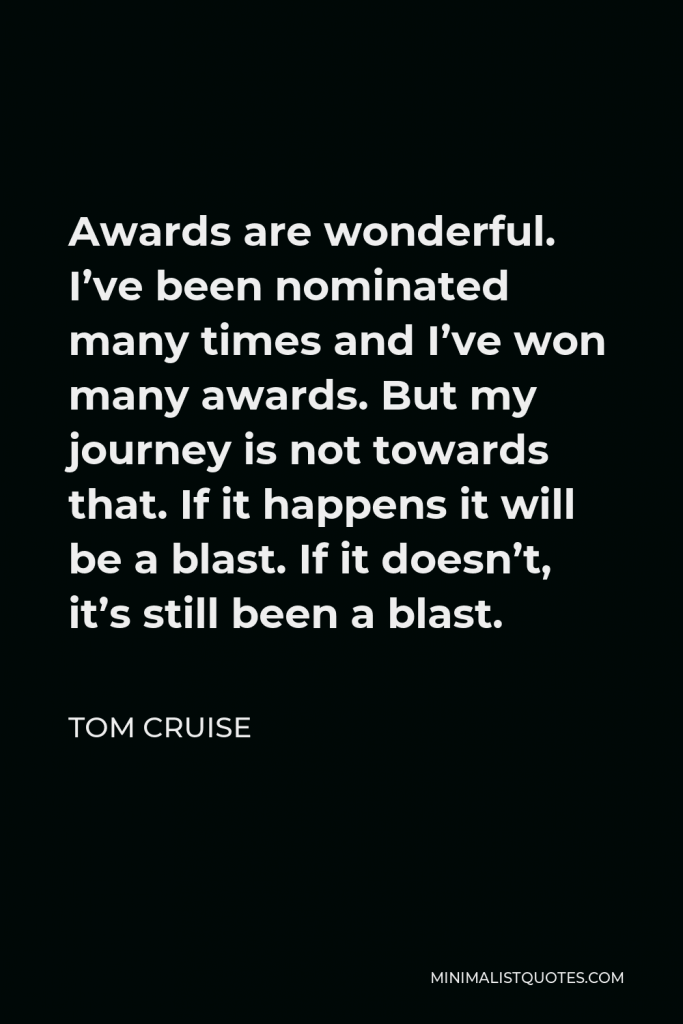 Tom Cruise Quote - Awards are wonderful. I’ve been nominated many times and I’ve won many awards. But my journey is not towards that. If it happens it will be a blast. If it doesn’t, it’s still been a blast.