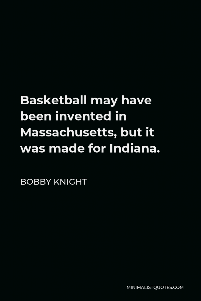Bobby Knight Quote - Basketball may have been invented in Massachusetts, but it was made for Indiana.