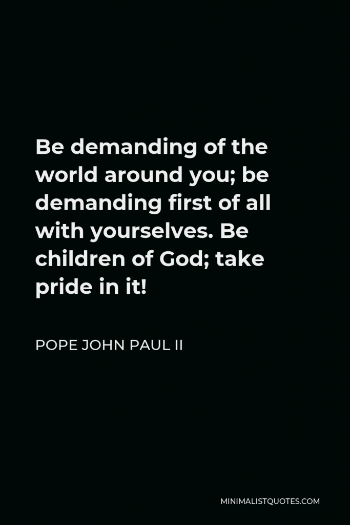 Pope John Paul II Quote - Be demanding of the world around you; be demanding first of all with yourselves. Be children of God; take pride in it!