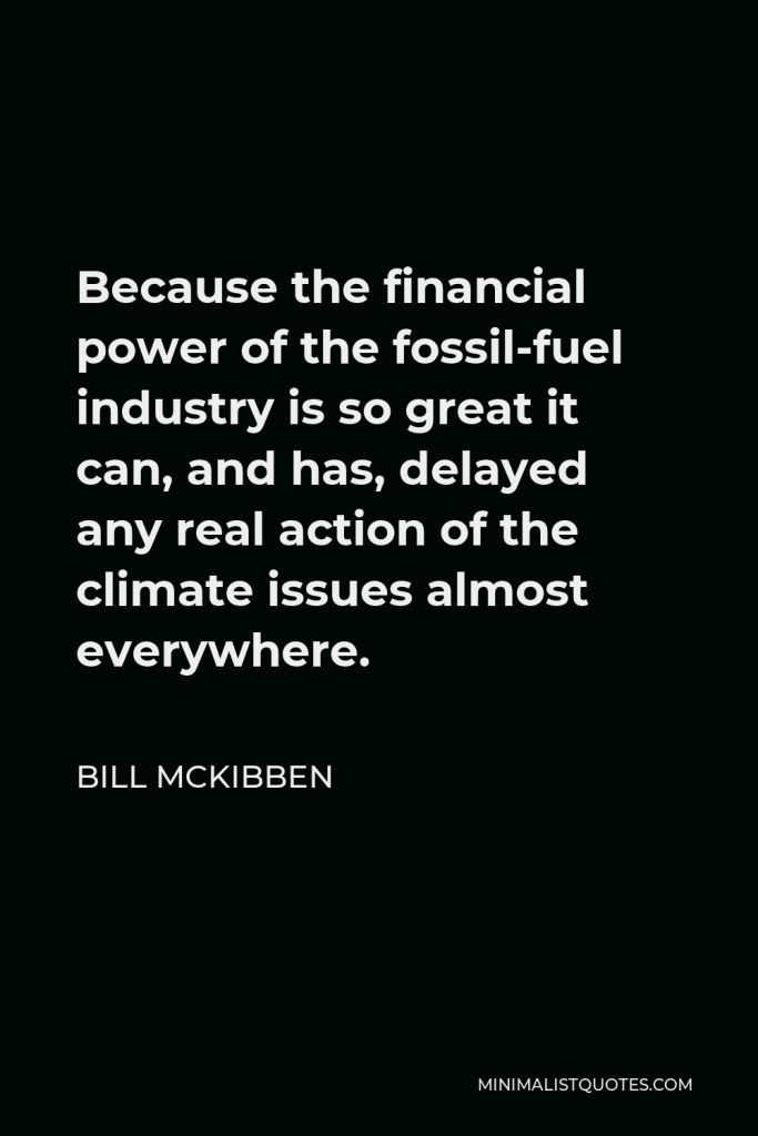 Bill McKibben Quote - Because the financial power of the fossil-fuel industry is so great it can, and has, delayed any real action of the climate issues almost everywhere.