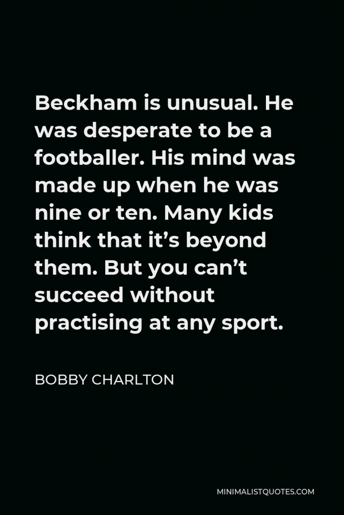 Bobby Charlton Quote - Beckham is unusual. He was desperate to be a footballer. His mind was made up when he was nine or ten. Many kids think that it’s beyond them. But you can’t succeed without practising at any sport.