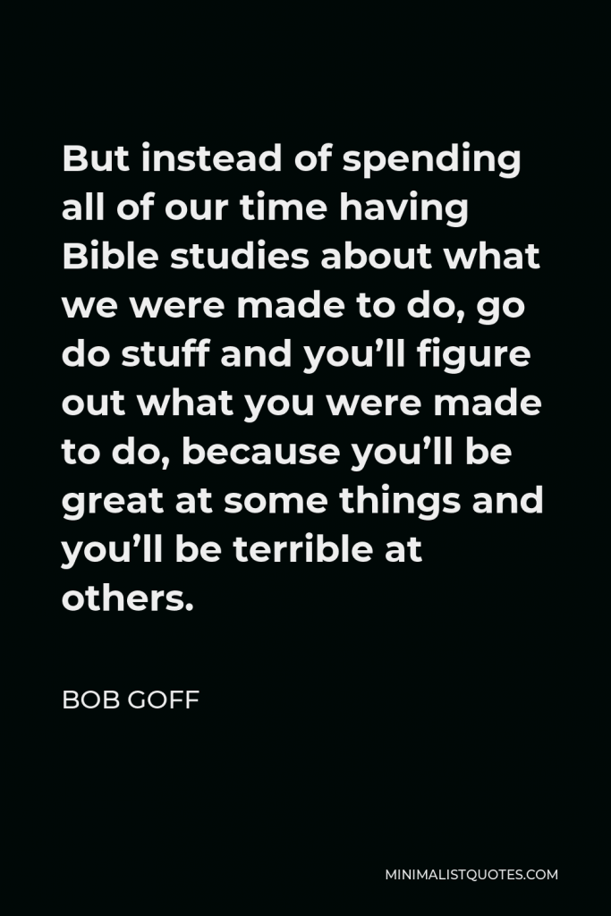Bob Goff Quote - But instead of spending all of our time having Bible studies about what we were made to do, go do stuff and you’ll figure out what you were made to do, because you’ll be great at some things and you’ll be terrible at others.
