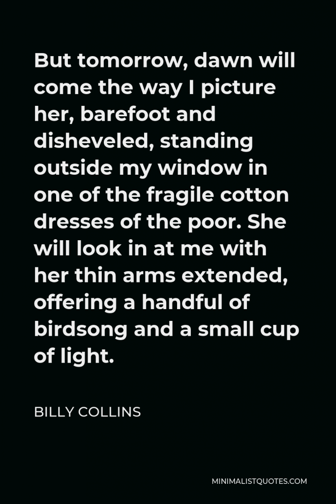 Billy Collins Quote - But tomorrow, dawn will come the way I picture her, barefoot and disheveled, standing outside my window in one of the fragile cotton dresses of the poor. She will look in at me with her thin arms extended, offering a handful of birdsong and a small cup of light.