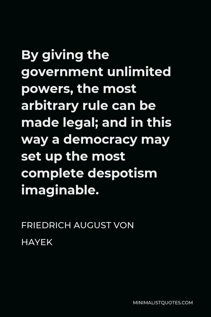 Friedrich August von Hayek Quote - By giving the government unlimited powers, the most arbitrary rule can be made legal; and in this way a democracy may set up the most complete despotism imaginable.