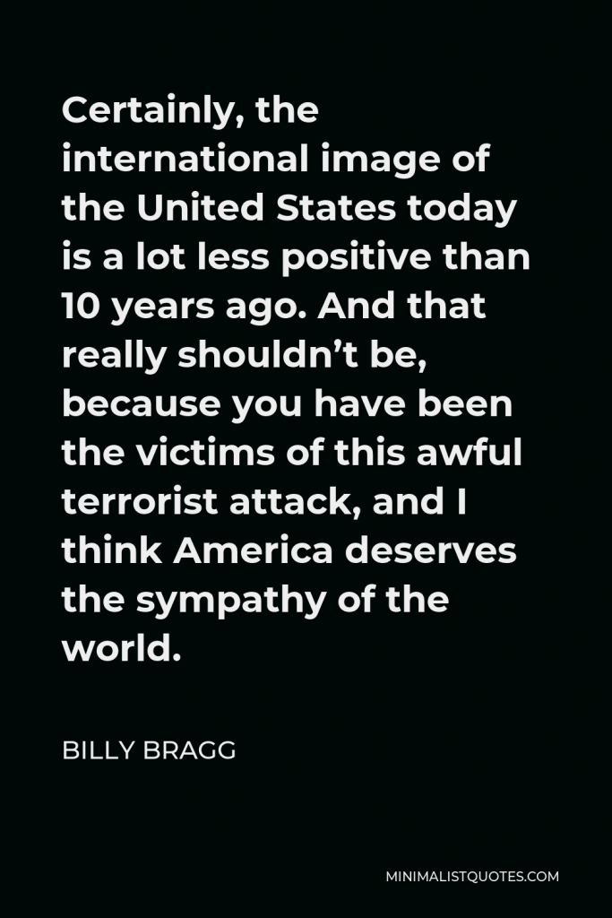 Billy Bragg Quote - Certainly, the international image of the United States today is a lot less positive than 10 years ago. And that really shouldn’t be, because you have been the victims of this awful terrorist attack, and I think America deserves the sympathy of the world.