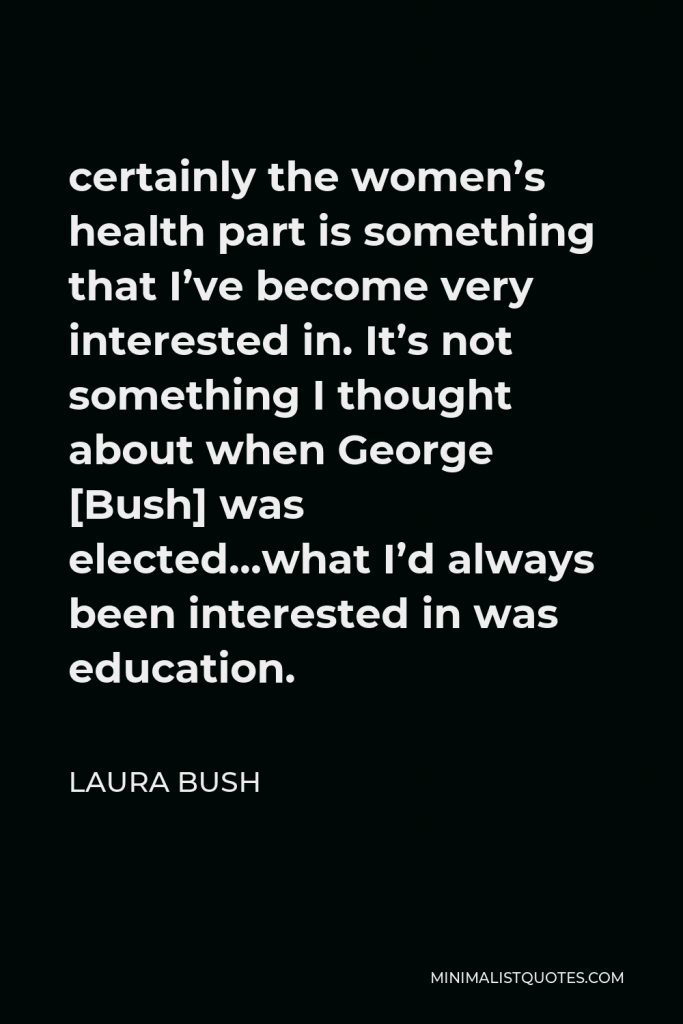 Laura Bush Quote - certainly the women’s health part is something that I’ve become very interested in. It’s not something I thought about when George [Bush] was elected…what I’d always been interested in was education.
