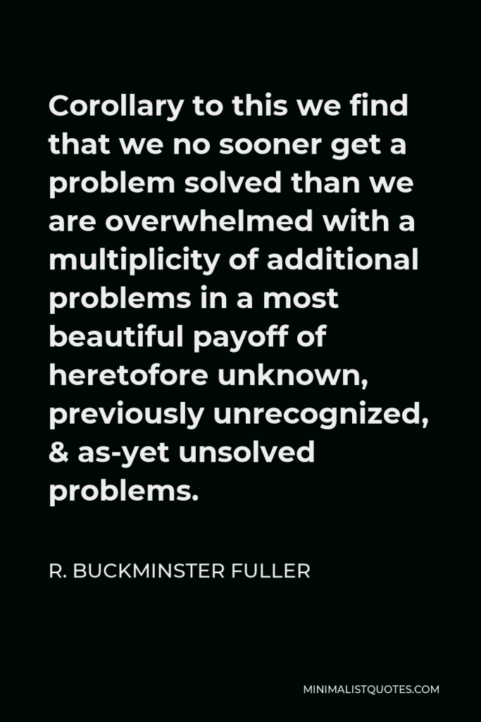 R. Buckminster Fuller Quote - Corollary to this we find that we no sooner get a problem solved than we are overwhelmed with a multiplicity of additional problems in a most beautiful payoff of heretofore unknown, previously unrecognized, & as-yet unsolved problems.