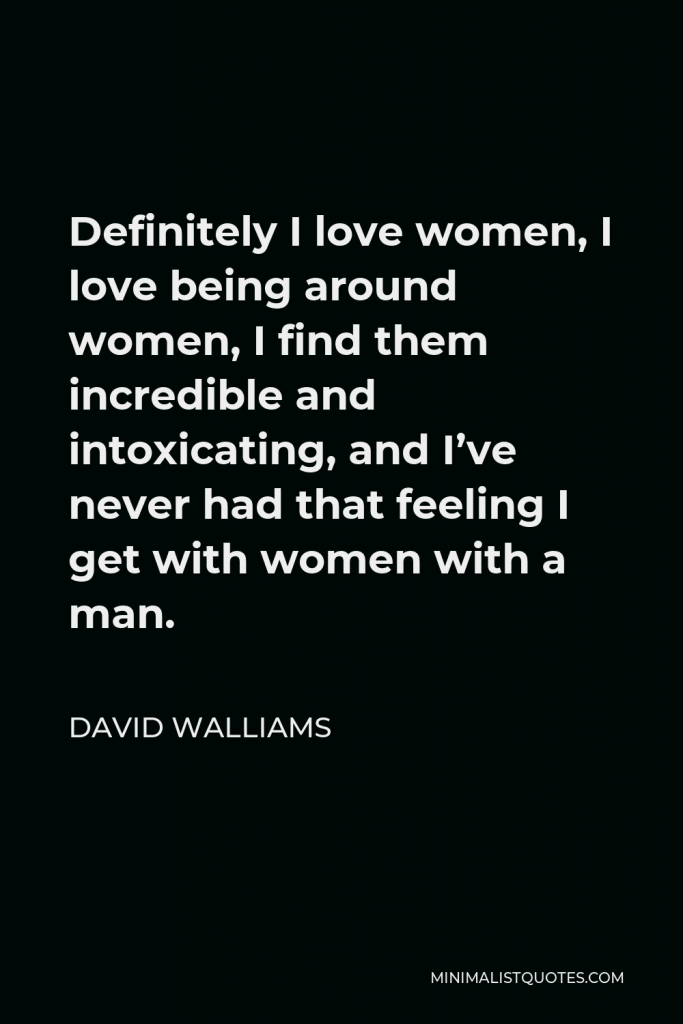 David Walliams Quote - Definitely I love women, I love being around women, I find them incredible and intoxicating, and I’ve never had that feeling I get with women with a man.