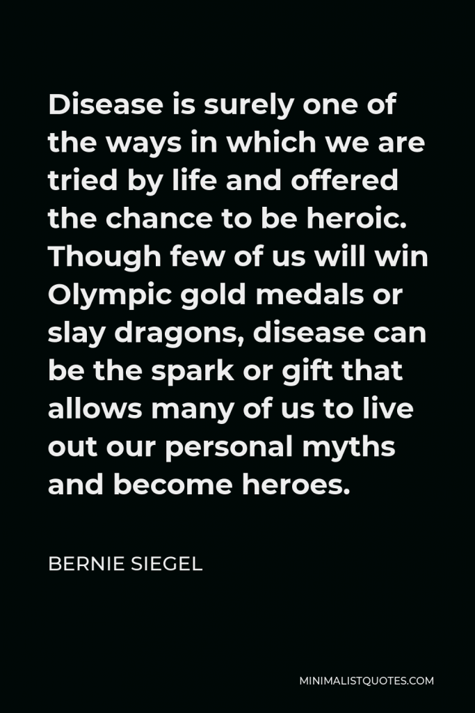 Bernie Siegel Quote - Disease is surely one of the ways in which we are tried by life and offered the chance to be heroic. Though few of us will win Olympic gold medals or slay dragons, disease can be the spark or gift that allows many of us to live out our personal myths and become heroes.