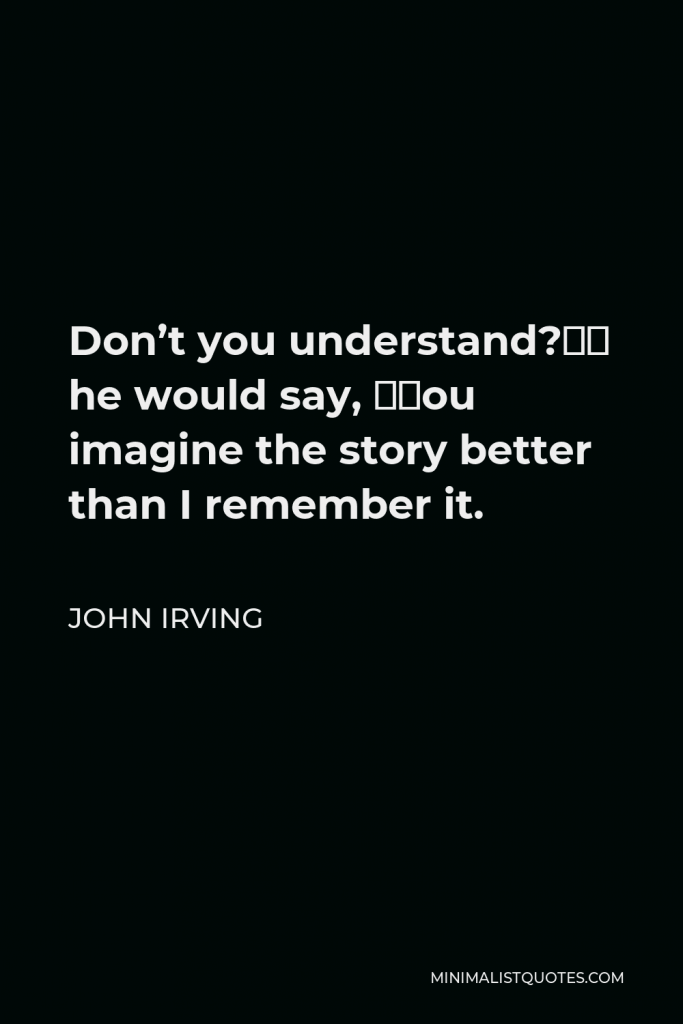John Irving Quote - Don’t you understand?” he would say, “You imagine the story better than I remember it.