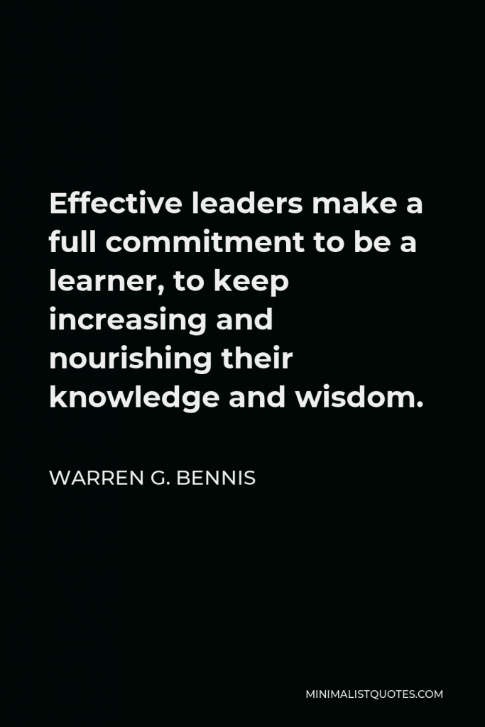 Warren G. Bennis Quote - Effective leaders make a full commitment to be a learner, to keep increasing and nourishing their knowledge and wisdom.