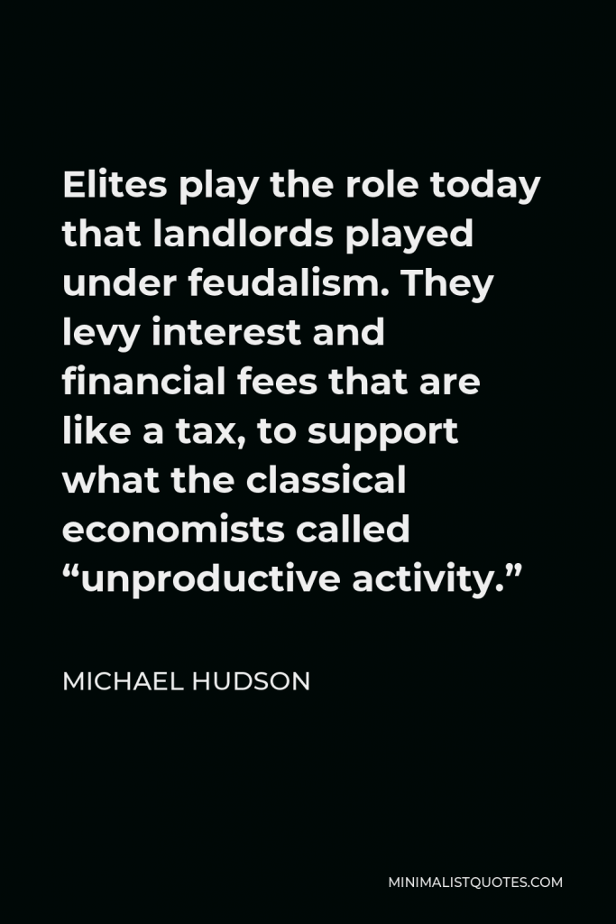 Michael Hudson Quote - Elites play the role today that landlords played under feudalism. They levy interest and financial fees that are like a tax, to support what the classical economists called “unproductive activity.”