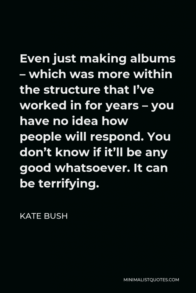 Kate Bush Quote - Even just making albums – which was more within the structure that I’ve worked in for years – you have no idea how people will respond. You don’t know if it’ll be any good whatsoever. It can be terrifying.