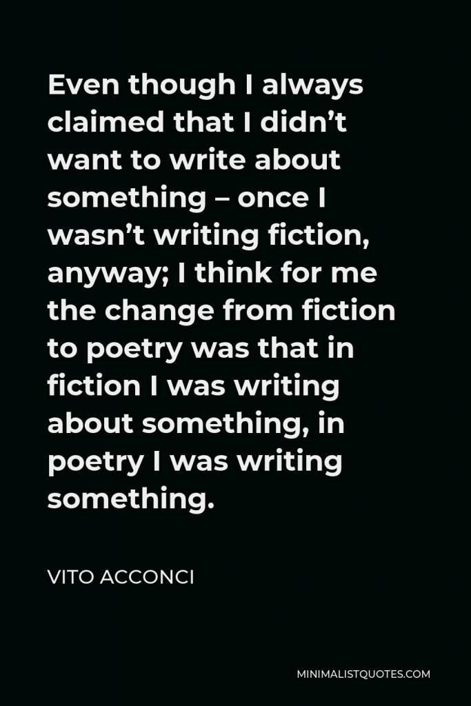 Vito Acconci Quote - Even though I always claimed that I didn’t want to write about something – once I wasn’t writing fiction, anyway; I think for me the change from fiction to poetry was that in fiction I was writing about something, in poetry I was writing something.
